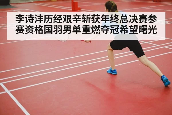 李诗沣历经艰辛斩获年终总决赛参赛资格国羽男单重燃夺冠希望曙光