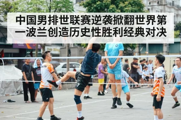 中国男排世联赛逆袭掀翻世界第一波兰创造历史性胜利经典对决