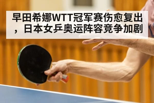 早田希娜WTT冠军赛伤愈复出，日本女乒奥运阵容竞争加剧